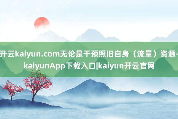 开云kaiyun.com无论是干预照旧自身（流量）资源-kaiyunApp下载入口|kaiyun开云官网