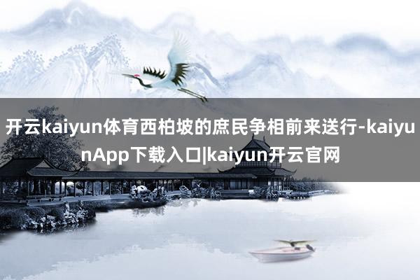 开云kaiyun体育西柏坡的庶民争相前来送行-kaiyunApp下载入口|kaiyun开云官网