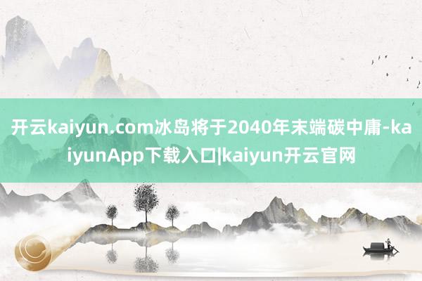 开云kaiyun.com冰岛将于2040年末端碳中庸-kaiyunApp下载入口|kaiyun开云官网