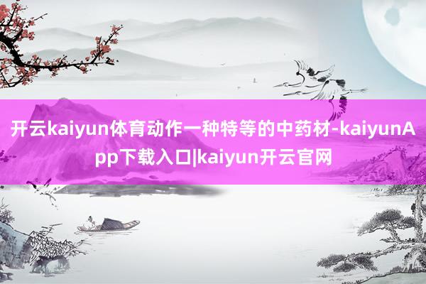 开云kaiyun体育动作一种特等的中药材-kaiyunApp下载入口|kaiyun开云官网