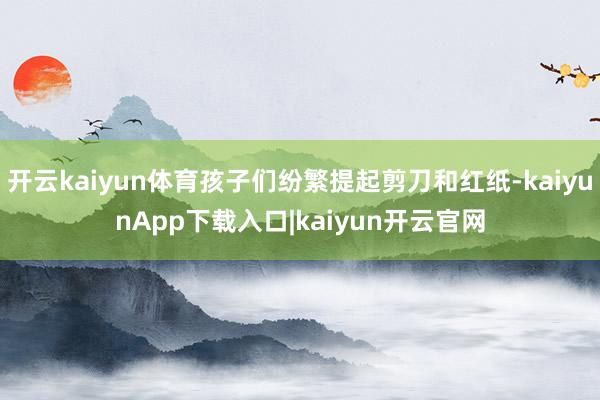 开云kaiyun体育孩子们纷繁提起剪刀和红纸-kaiyunApp下载入口|kaiyun开云官网