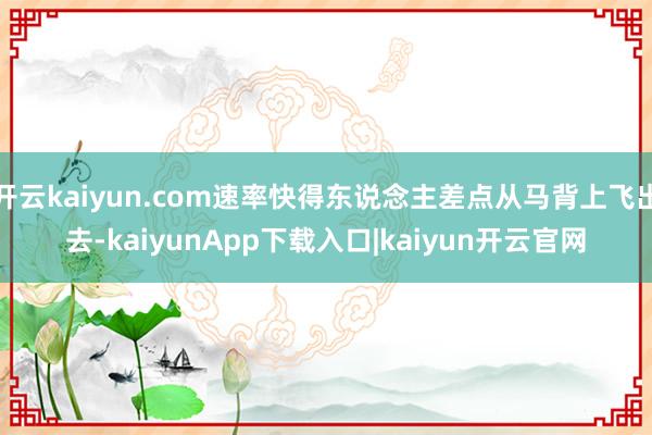开云kaiyun.com速率快得东说念主差点从马背上飞出去-kaiyunApp下载入口|kaiyun开云官网