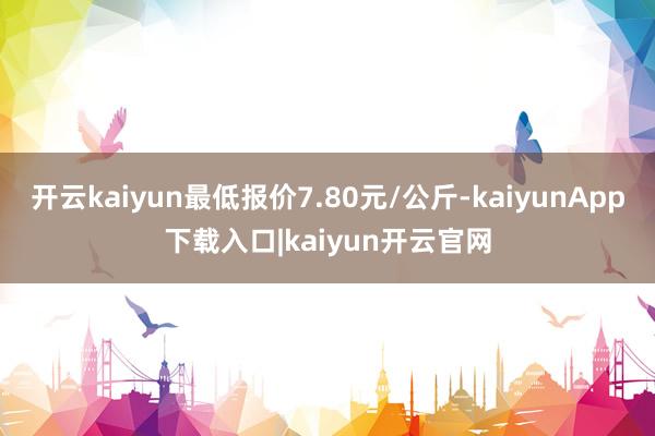 开云kaiyun最低报价7.80元/公斤-kaiyunApp下载入口|kaiyun开云官网