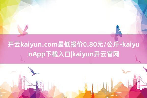 开云kaiyun.com最低报价0.80元/公斤-kaiyunApp下载入口|kaiyun开云官网