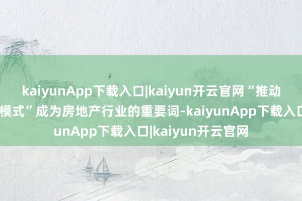 kaiyunApp下载入口|kaiyun开云官网“推动构建房地产发展新模式”成为房地产行业的重要词-kaiyunApp下载入口|kaiyun开云官网