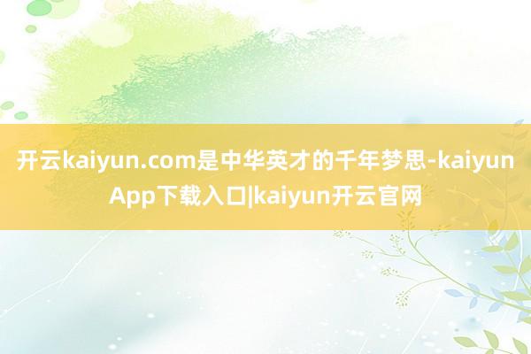 开云kaiyun.com是中华英才的千年梦思-kaiyunApp下载入口|kaiyun开云官网