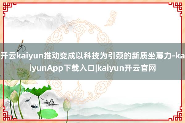 开云kaiyun推动变成以科技为引颈的新质坐蓐力-kaiyunApp下载入口|kaiyun开云官网