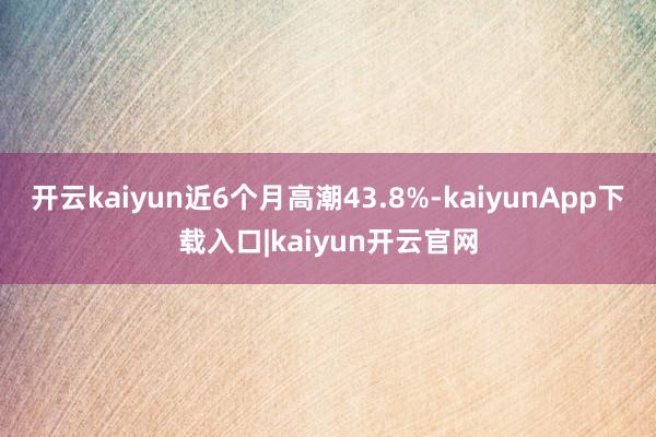 开云kaiyun近6个月高潮43.8%-kaiyunApp下载入口|kaiyun开云官网