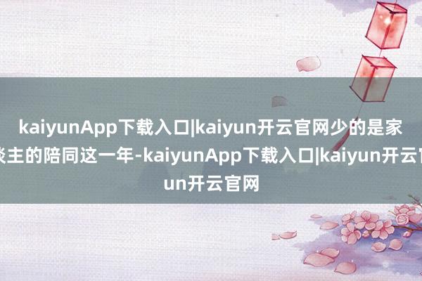 kaiyunApp下载入口|kaiyun开云官网少的是家东谈主的陪同这一年-kaiyunApp下载入口|kaiyun开云官网