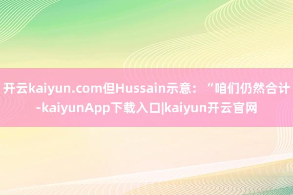 开云kaiyun.com但Hussain示意：“咱们仍然合计-kaiyunApp下载入口|kaiyun开云官网