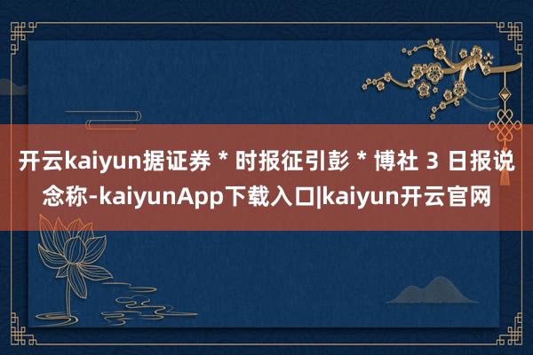 开云kaiyun据证券 * 时报征引彭 * 博社 3 日报说念称-kaiyunApp下载入口|kaiyun开云官网