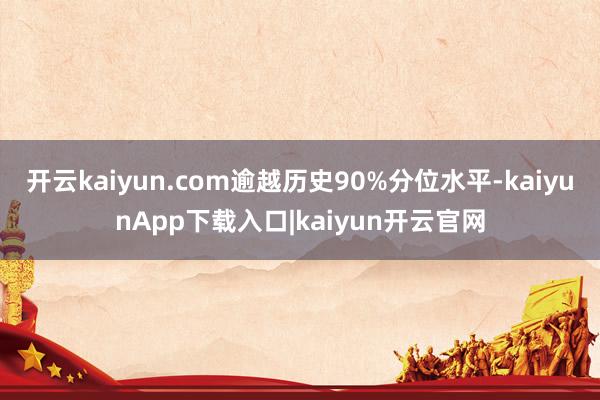 开云kaiyun.com逾越历史90%分位水平-kaiyunApp下载入口|kaiyun开云官网