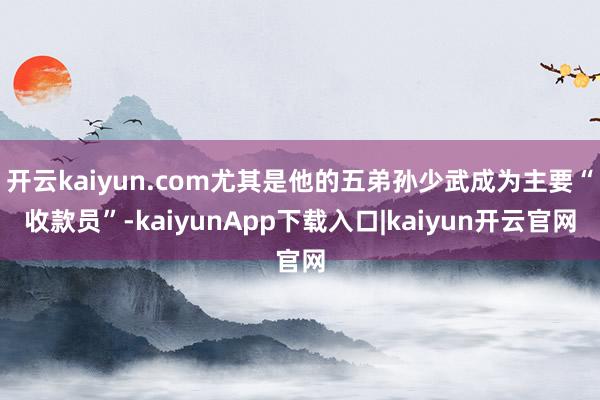 开云kaiyun.com尤其是他的五弟孙少武成为主要“收款员”-kaiyunApp下载入口|kaiyun开云官网