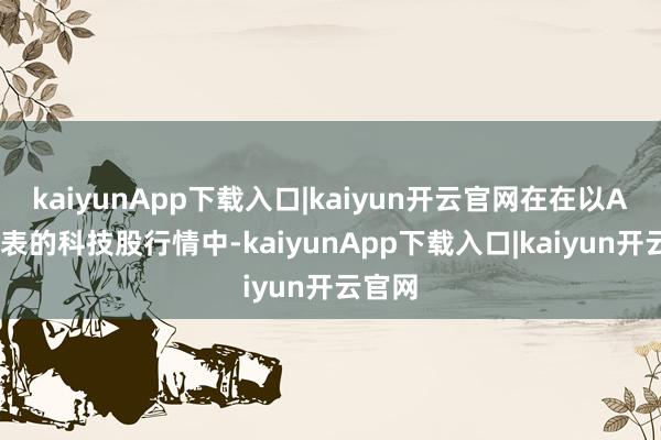 kaiyunApp下载入口|kaiyun开云官网在在以AI为代表的科技股行情中-kaiyunApp下载入口|kaiyun开云官网