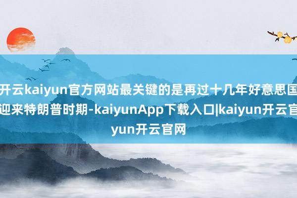 开云kaiyun官方网站最关键的是再过十几年好意思国将迎来特朗普时期-kaiyunApp下载入口|kaiyun开云官网