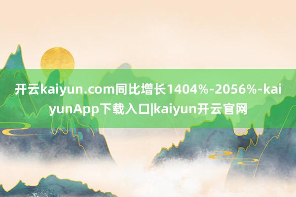 开云kaiyun.com同比增长1404%-2056%-kaiyunApp下载入口|kaiyun开云官网