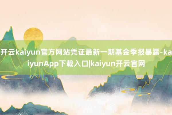 开云kaiyun官方网站凭证最新一期基金季报暴露-kaiyunApp下载入口|kaiyun开云官网