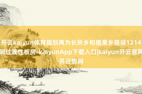 开云kaiyun体育规划再为长所乡和措果乡搭设1214间过渡性板房-kaiyunApp下载入口|kaiyun开云官网