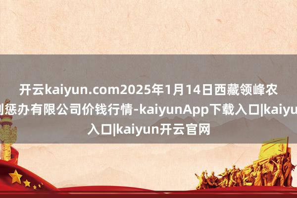开云kaiyun.com2025年1月14日西藏领峰农副居品规划惩办有限公司价钱行情-kaiyunApp下载入口|kaiyun开云官网