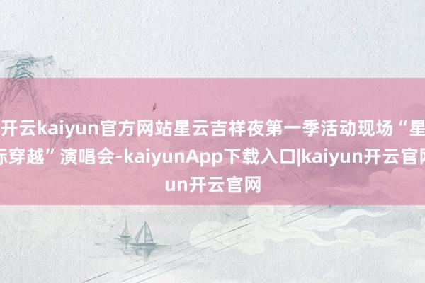 开云kaiyun官方网站星云吉祥夜第一季活动现场“星际穿越”演唱会-kaiyunApp下载入口|kaiyun开云官网