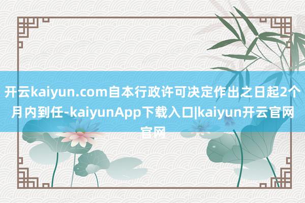 开云kaiyun.com自本行政许可决定作出之日起2个月内到任-kaiyunApp下载入口|kaiyun开云官网