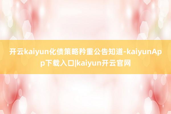 开云kaiyun 化债策略矜重 公告知道-kaiyunApp下载入口|kaiyun开云官网
