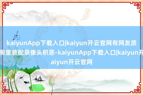 kaiyunApp下载入口|kaiyun开云官网有网友质疑在茅厕里装配录像头积恶-kaiyunApp下载入口|kaiyun开云官网