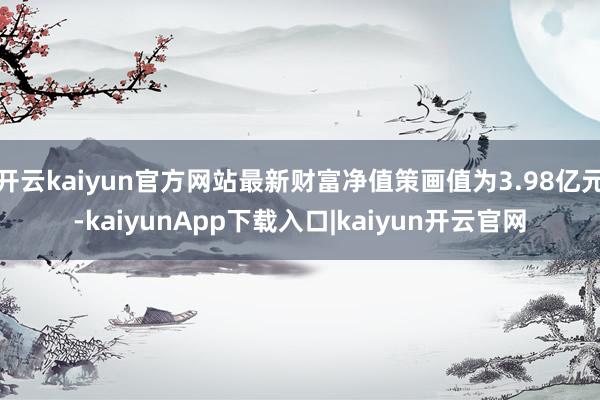 开云kaiyun官方网站最新财富净值策画值为3.98亿元-kaiyunApp下载入口|kaiyun开云官网