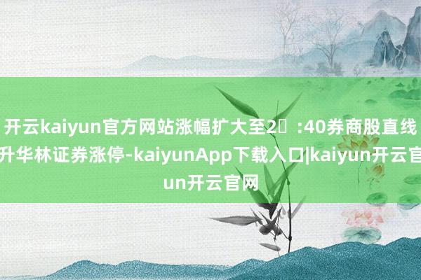 开云kaiyun官方网站涨幅扩大至2	:40券商股直线拉升华林证券涨停-kaiyunApp下载入口|kaiyun开云官网