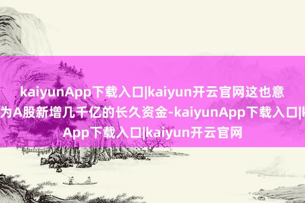 kaiyunApp下载入口|kaiyun开云官网这也意味着将每年至少为A股新增几千亿的长久资金-kaiyunApp下载入口|kaiyun开云官网