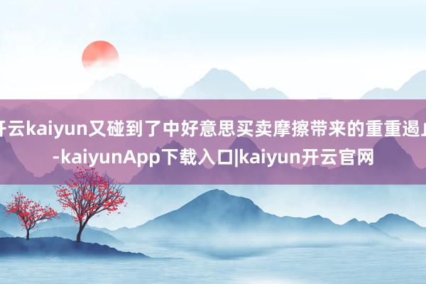 开云kaiyun又碰到了中好意思买卖摩擦带来的重重遏止-kaiyunApp下载入口|kaiyun开云官网
