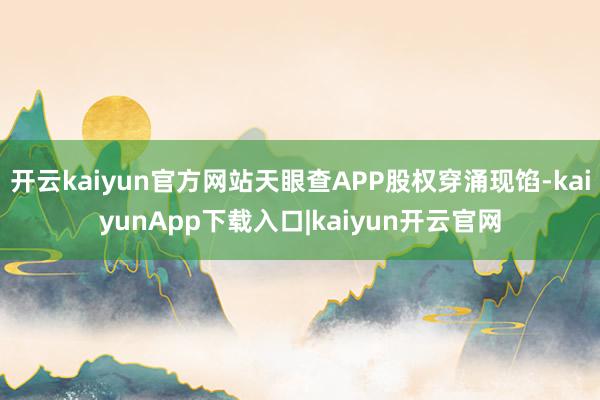 开云kaiyun官方网站天眼查APP股权穿涌现馅-kaiyunApp下载入口|kaiyun开云官网