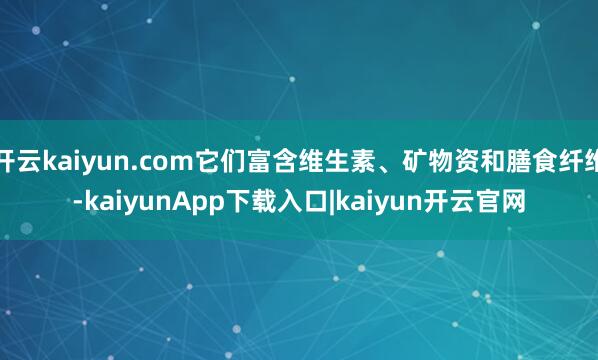 开云kaiyun.com它们富含维生素、矿物资和膳食纤维-kaiyunApp下载入口|kaiyun开云官网