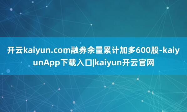 开云kaiyun.com融券余量累计加多600股-kaiyunApp下载入口|kaiyun开云官网