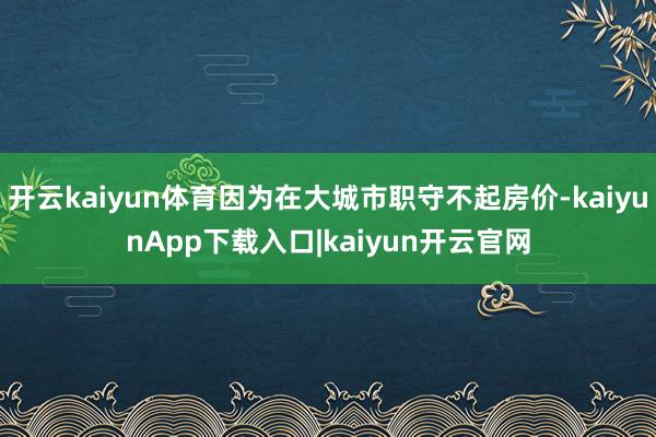 开云kaiyun体育因为在大城市职守不起房价-kaiyunApp下载入口|kaiyun开云官网
