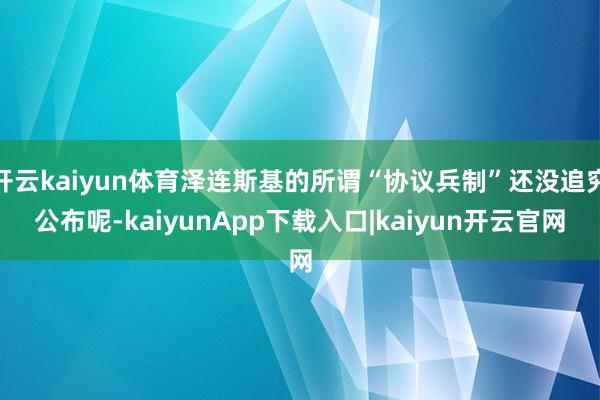 开云kaiyun体育泽连斯基的所谓“协议兵制”还没追究公布呢-kaiyunApp下载入口|kaiyun开云官网