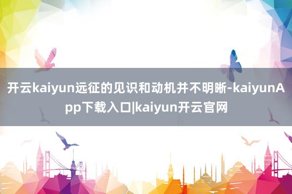 开云kaiyun远征的见识和动机并不明晰-kaiyunApp下载入口|kaiyun开云官网