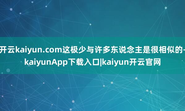 开云kaiyun.com这极少与许多东说念主是很相似的-kaiyunApp下载入口|kaiyun开云官网
