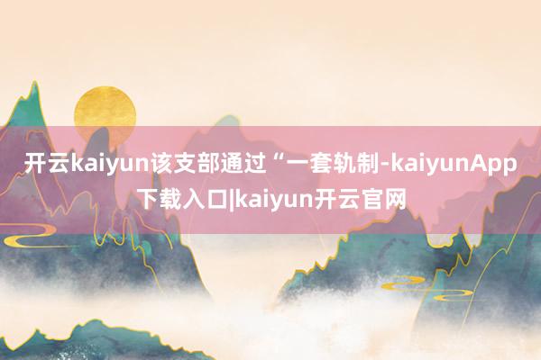 开云kaiyun该支部通过“一套轨制-kaiyunApp下载入口|kaiyun开云官网