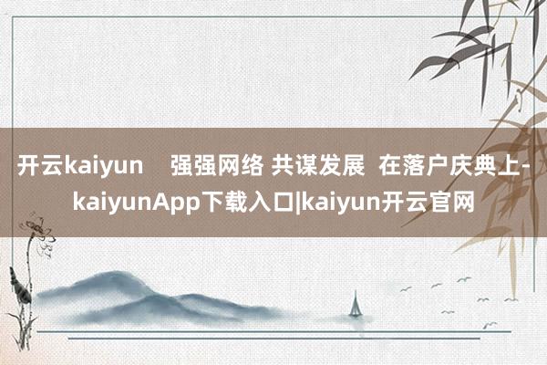 开云kaiyun    强强网络 共谋发展  在落户庆典上-kaiyunApp下载入口|kaiyun开云官网