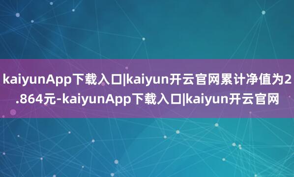 kaiyunApp下载入口|kaiyun开云官网累计净值为2.864元-kaiyunApp下载入口|kaiyun开云官网