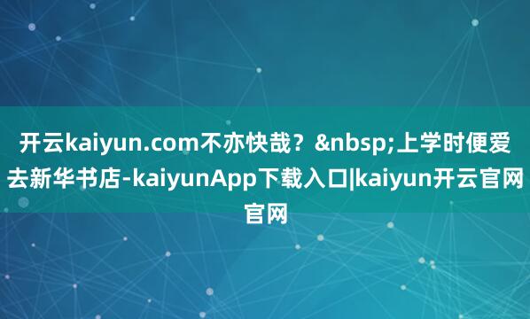 开云kaiyun.com不亦快哉？&nbsp;上学时便爱去新华书店-kaiyunApp下载入口|kaiyun开云官网
