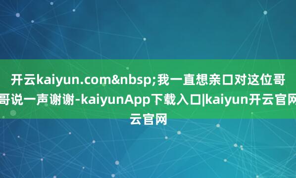 开云kaiyun.com&nbsp;我一直想亲口对这位哥哥说一声谢谢-kaiyunApp下载入口|kaiyun开云官网