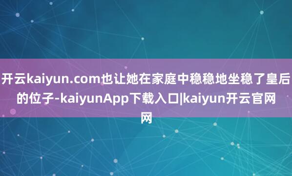 开云kaiyun.com也让她在家庭中稳稳地坐稳了皇后的位子-kaiyunApp下载入口|kaiyun开云官网