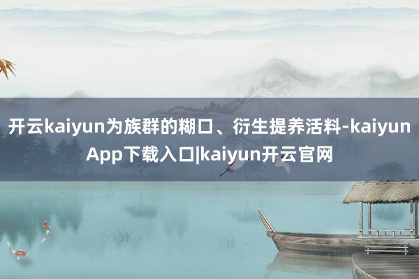 开云kaiyun为族群的糊口、衍生提养活料-kaiyunApp下载入口|kaiyun开云官网