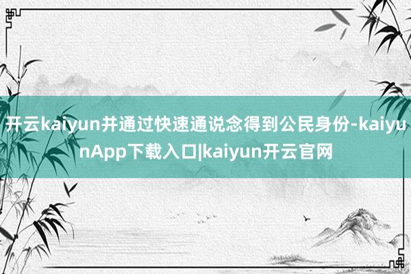 开云kaiyun并通过快速通说念得到公民身份-kaiyunApp下载入口|kaiyun开云官网
