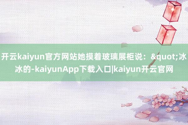 开云kaiyun官方网站她摸着玻璃展柜说："冰冰的-kaiyunApp下载入口|kaiyun开云官网