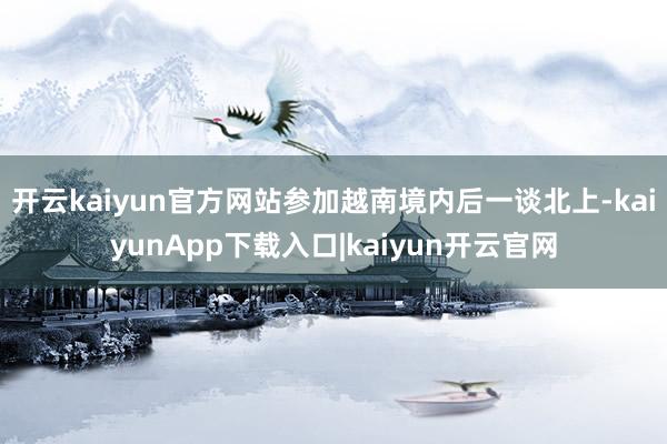 开云kaiyun官方网站参加越南境内后一谈北上-kaiyunApp下载入口|kaiyun开云官网