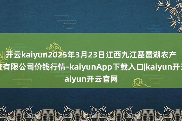 开云kaiyun2025年3月23日江西九江琵琶湖农产物物流有限公司价钱行情-kaiyunApp下载入口|kaiyun开云官网