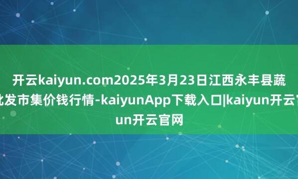 开云kaiyun.com2025年3月23日江西永丰县蔬菜批发市集价钱行情-kaiyunApp下载入口|kaiyun开云官网
